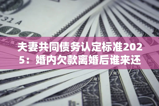 北京夫妻共同债务认定标准2025：婚内欠款离婚后谁来还？